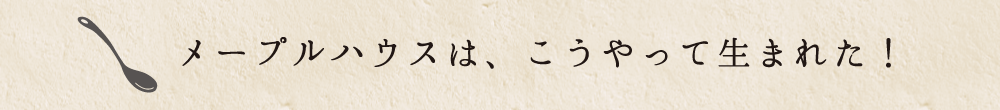 メープルハウスは、こうやって生まれた！