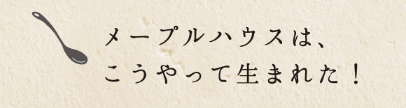 メープルハウスは、こうやって生まれた！